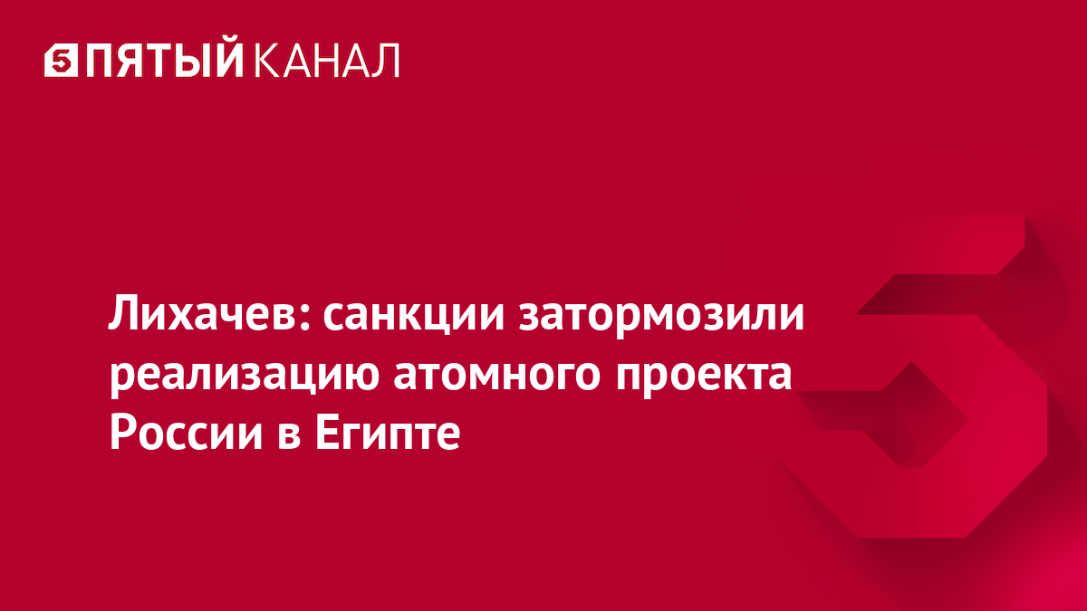 Лихачев: санкции затормозили реализацию атомного проекта России в Египте